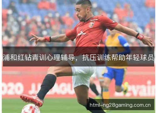 浦和红钻青训心理辅导,抗压训练帮助年轻球员 浦和红钻青训心理辅导,抗压训练帮助年轻球员