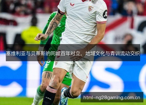 塞维利亚与贝蒂斯的同城百年对立，地域文化与青训流动交织
